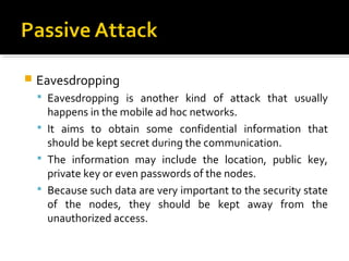    Eavesdropping
     Eavesdropping is another kind of attack that usually
      happens in the mobile ad hoc networks.
     It aims to obtain some confidential information that
      should be kept secret during the communication.
     The information may include the location, public key,
      private key or even passwords of the nodes.
     Because such data are very important to the security state
      of the nodes, they should be kept away from the
      unauthorized access.
 