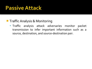    Traffic Analysis & Monitoring
     Traffic  analysis attack adversaries monitor packet
      transmission to infer important information such as a
      source, destination, and source-destination pair.
 