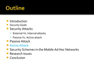    Introduction
   Security Goals
   Security Attacks
     External Vs. Internal attacks
     Passive Vs. Active attack
   Passive Attack
   Active Attack
   Security Schemes in the Mobile Ad Hoc Networks
   Research Issues
   Conclusion
 