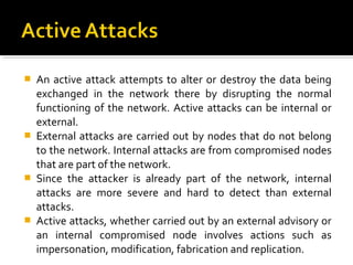    An active attack attempts to alter or destroy the data being
    exchanged in the network there by disrupting the normal
    functioning of the network. Active attacks can be internal or
    external.
   External attacks are carried out by nodes that do not belong
    to the network. Internal attacks are from compromised nodes
    that are part of the network.
   Since the attacker is already part of the network, internal
    attacks are more severe and hard to detect than external
    attacks.
   Active attacks, whether carried out by an external advisory or
    an internal compromised node involves actions such as
    impersonation, modification, fabrication and replication.
 