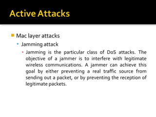    Mac layer attacks
     Jamming attack
      ▪ Jamming is the particular class of DoS attacks. The
        objective of a jammer is to interfere with legitimate
        wireless communications. A jammer can achieve this
        goal by either preventing a real traffic source from
        sending out a packet, or by preventing the reception of
        legitimate packets.
 
