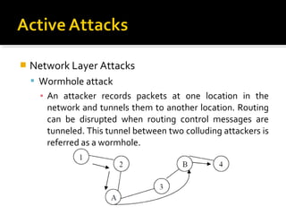    Network Layer Attacks
     Wormhole attack
      ▪ An attacker records packets at one location in the
        network and tunnels them to another location. Routing
        can be disrupted when routing control messages are
        tunneled. This tunnel between two colluding attackers is
        referred as a wormhole.
 