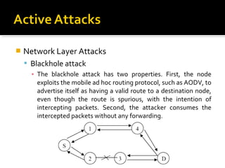    Network Layer Attacks
     Blackhole attack
      ▪ The blackhole attack has two properties. First, the node
        exploits the mobile ad hoc routing protocol, such as AODV, to
        advertise itself as having a valid route to a destination node,
        even though the route is spurious, with the intention of
        intercepting packets. Second, the attacker consumes the
        intercepted packets without any forwarding.
 