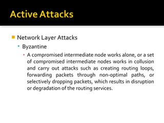    Network Layer Attacks
     Byzantine
      ▪ A compromised intermediate node works alone, or a set
        of compromised intermediate nodes works in collusion
        and carry out attacks such as creating routing loops,
        forwarding packets through non-optimal paths, or
        selectively dropping packets, which results in disruption
        or degradation of the routing services.
 