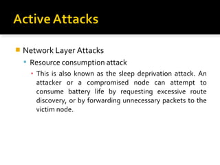    Network Layer Attacks
     Resource consumption attack
      ▪ This is also known as the sleep deprivation attack. An
        attacker or a compromised node can attempt to
        consume battery life by requesting excessive route
        discovery, or by forwarding unnecessary packets to the
        victim node.
 