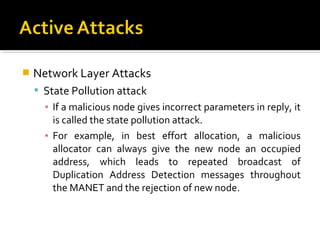    Network Layer Attacks
     State Pollution attack
      ▪ If a malicious node gives incorrect parameters in reply, it
        is called the state pollution attack.
      ▪ For example, in best effort allocation, a malicious
        allocator can always give the new node an occupied
        address, which leads to repeated broadcast of
        Duplication Address Detection messages throughout
        the MANET and the rejection of new node.
 