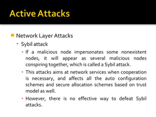    Network Layer Attacks
     Sybil attack
      ▪ If a malicious node impersonates some nonexistent
        nodes, it will appear as several malicious nodes
        conspiring together, which is called a Sybil attack.
      ▪ This attacks aims at network services when cooperation
        is necessary, and affects all the auto configuration
        schemes and secure allocation schemes based on trust
        model as well.
      ▪ However, there is no effective way to defeat Sybil
        attacks.
 