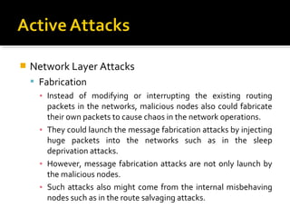    Network Layer Attacks
     Fabrication
      ▪ Instead of modifying or interrupting the existing routing
        packets in the networks, malicious nodes also could fabricate
        their own packets to cause chaos in the network operations.
      ▪ They could launch the message fabrication attacks by injecting
        huge packets into the networks such as in the sleep
        deprivation attacks.
      ▪ However, message fabrication attacks are not only launch by
        the malicious nodes.
      ▪ Such attacks also might come from the internal misbehaving
        nodes such as in the route salvaging attacks.
 