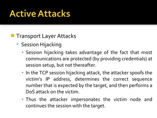    Transport Layer Attacks
     Session Hijacking
      ▪ Session hijacking takes advantage of the fact that most
        communications are protected (by providing credentials) at
        session setup, but not thereafter.
      ▪ In the TCP session hijacking attack, the attacker spoofs the
        victim’s IP address, determines the correct sequence
        number that is expected by the target, and then performs a
        DoS attack on the victim.
      ▪ Thus the attacker impersonates the victim node and
        continues the session with the target.
 