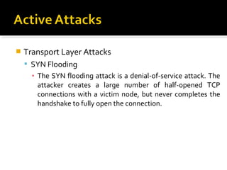    Transport Layer Attacks
     SYN Flooding
      ▪ The SYN flooding attack is a denial-of-service attack. The
        attacker creates a large number of half-opened TCP
        connections with a victim node, but never completes the
        handshake to fully open the connection.
 