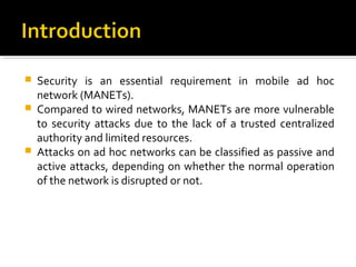    Security is an essential requirement in mobile ad hoc
    network (MANETs).
   Compared to wired networks, MANETs are more vulnerable
    to security attacks due to the lack of a trusted centralized
    authority and limited resources.
   Attacks on ad hoc networks can be classified as passive and
    active attacks, depending on whether the normal operation
    of the network is disrupted or not.
 