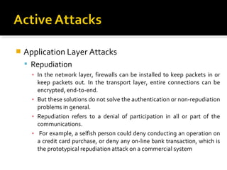    Application Layer Attacks
     Repudiation
      ▪ In the network layer, firewalls can be installed to keep packets in or
        keep packets out. In the transport layer, entire connections can be
        encrypted, end-to-end.
      ▪ But these solutions do not solve the authentication or non-repudiation
        problems in general.
      ▪ Repudiation refers to a denial of participation in all or part of the
        communications.
      ▪ For example, a selfish person could deny conducting an operation on
        a credit card purchase, or deny any on-line bank transaction, which is
        the prototypical repudiation attack on a commercial system
 