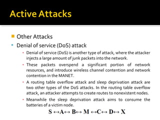    Other Attacks
 Denial of service (DoS) attack
      ▪ Denial of service (DoS) is another type of attack, where the attacker
        injects a large amount of junk packets into the network.
      ▪ These packets overspend a significant portion of network
        resources, and introduce wireless channel contention and network
        contention in the MANET.
      ▪ A routing table overflow attack and sleep deprivation attack are
        two other types of the DoS attacks. In the routing table overflow
        attack, an attacker attempts to create routes to nonexistent nodes.
      ▪ Meanwhile the sleep deprivation attack aims to consume the
        batteries of a victim node.
 