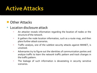   Other Attacks
 Location disclosure attack
     ▪   An attacker reveals information regarding the location of nodes or the
         structure of the network.
     ▪   It gathers the node location information, such as a route map, and then
         plans further attack scenarios.
     ▪   Traffic analysis, one of the subtlest security attacks against MANET, is
         unsolved.
     ▪   Adversaries try to figure out the identities of communication parties and
         analyze traffic to learn the network traffic pattern and track changes in
         the traffic pattern.
     ▪   The leakage of such information is devastating in security sensitive
         scenarios.
 