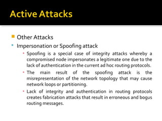    Other Attacks
 Impersonation or Spoofing attack
      ▪ Spoofing is a special case of integrity attacks whereby a
        compromised node impersonates a legitimate one due to the
        lack of authentication in the current ad hoc routing protocols.
      ▪ The main result of the spoofing attack is the
        misrepresentation of the network topology that may cause
        network loops or partitioning.
      ▪ Lack of integrity and authentication in routing protocols
        creates fabrication attacks that result in erroneous and bogus
        routing messages.
 