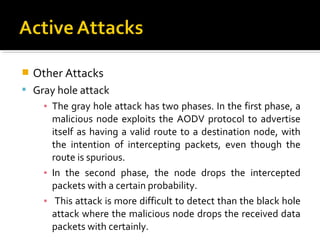    Other Attacks
 Gray hole attack
     ▪ The gray hole attack has two phases. In the first phase, a
       malicious node exploits the AODV protocol to advertise
       itself as having a valid route to a destination node, with
       the intention of intercepting packets, even though the
       route is spurious.
     ▪ In the second phase, the node drops the intercepted
       packets with a certain probability.
     ▪ This attack is more difficult to detect than the black hole
       attack where the malicious node drops the received data
       packets with certainly.
 