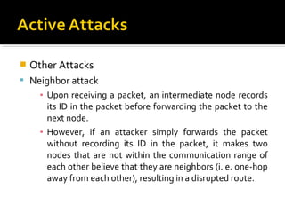    Other Attacks
 Neighbor attack
      ▪ Upon receiving a packet, an intermediate node records
        its ID in the packet before forwarding the packet to the
        next node.
      ▪ However, if an attacker simply forwards the packet
        without recording its ID in the packet, it makes two
        nodes that are not within the communication range of
        each other believe that they are neighbors (i. e. one-hop
        away from each other), resulting in a disrupted route.
 