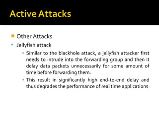    Other Attacks
 Jellyfish attack
      ▪ Similar to the blackhole attack, a jellyfish attacker first
        needs to intrude into the forwarding group and then it
        delay data packets unnecessarily for some amount of
        time before forwarding them.
      ▪ This result in significantly high end-to-end delay and
        thus degrades the performance of real time applications.
 