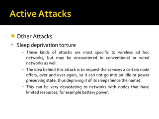    Other Attacks
 Sleep deprivation torture
      ▪ These kinds of attacks are most specific to wireless ad hoc
        networks, but may be encountered in conventional or wired
        networks as well.
      ▪ The idea behind this attack is to request the services a certain node
        offers, over and over again, so it can not go into an idle or power
        preserving state, thus depriving it of its sleep (hence the name).
      ▪ This can be very devastating to networks with nodes that have
        limited resources, for example battery power.
 