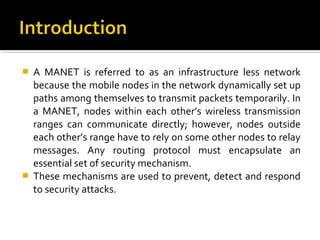    A MANET is referred to as an infrastructure less network
    because the mobile nodes in the network dynamically set up
    paths among themselves to transmit packets temporarily. In
    a MANET, nodes within each other’s wireless transmission
    ranges can communicate directly; however, nodes outside
    each other’s range have to rely on some other nodes to relay
    messages. Any routing protocol must encapsulate an
    essential set of security mechanism.
   These mechanisms are used to prevent, detect and respond
    to security attacks.
 