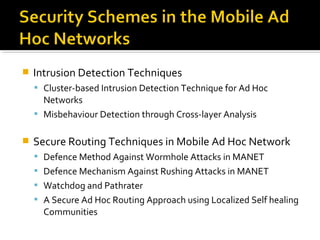    Intrusion Detection Techniques
     Cluster-based Intrusion Detection Technique for Ad Hoc
      Networks
     Misbehaviour Detection through Cross-layer Analysis


   Secure Routing Techniques in Mobile Ad Hoc Network
     Defence Method Against Wormhole Attacks in MANET
     Defence Mechanism Against Rushing Attacks in MANET
     Watchdog and Pathrater
     A Secure Ad Hoc Routing Approach using Localized Self healing
      Communities
 