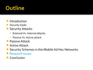   Introduction
   Security Goals
   Security Attacks
     External Vs. Internal attacks
     Passive Vs. Active attack
   Passive Attack
   Active Attack
   Security Schemes in the Mobile Ad Hoc Networks
   Research Issues
   Conclusion
 