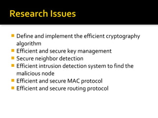  Define and implement the efficient cryptography
  algorithm
 Efficient and secure key management
 Secure neighbor detection
 Efficient intrusion detection system to find the
  malicious node
 Efficient and secure MAC protocol
 Efficient and secure routing protocol
 