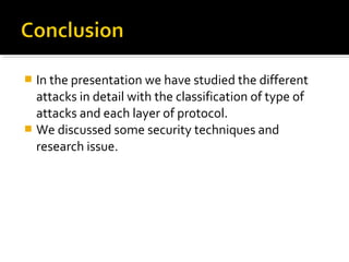  In the presentation we have studied the different
  attacks in detail with the classification of type of
  attacks and each layer of protocol.
 We discussed some security techniques and
  research issue.
 