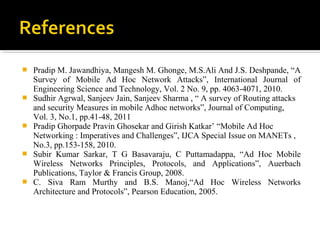    Pradip M. Jawandhiya, Mangesh M. Ghonge, M.S.Ali And J.S. Deshpande, “A
    Survey of Mobile Ad Hoc Network Attacks”, International Journal of
    Engineering Science and Technology, Vol. 2 No. 9, pp. 4063-4071, 2010.
   Sudhir Agrwal, Sanjeev Jain, Sanjeev Sharma , “ A survey of Routing attacks
    and security Measures in mobile Adhoc networks”, Journal of Computing,
    Vol. 3, No.1, pp.41-48, 2011
   Pradip Ghorpade Pravin Ghosekar and Girish Katkar’ “Mobile Ad Hoc
    Networking : Imperatives and Challenges”, IJCA Special Issue on MANETs ,
    No.3, pp.153-158, 2010.
   Subir Kumar Sarkar, T G Basavaraju, C Puttamadappa, “Ad Hoc Mobile
    Wireless Networks Principles, Protocols, and Applications”, Auerbach
    Publications, Taylor & Francis Group, 2008.
   C. Siva Ram Murthy and B.S. Manoj,“Ad Hoc Wireless Networks
    Architecture and Protocols”, Pearson Education, 2005.
 