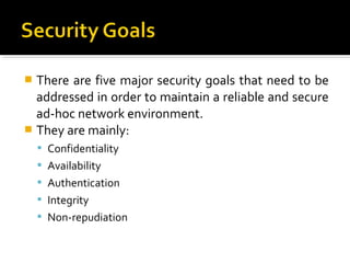  There are five major security goals that need to be
  addressed in order to maintain a reliable and secure
  ad-hoc network environment.
 They are mainly:
     Confidentiality
     Availability
     Authentication
     Integrity
     Non-repudiation
 