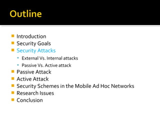  Introduction
 Security Goals
 Security Attacks
     External Vs. Internal attacks
     Passive Vs. Active attack
   Passive Attack
   Active Attack
   Security Schemes in the Mobile Ad Hoc Networks
   Research Issues
   Conclusion
 