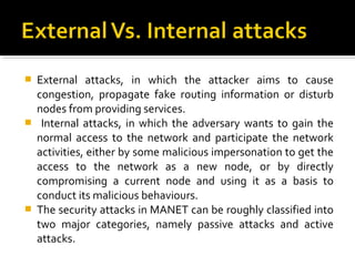    External attacks, in which the attacker aims to cause
    congestion, propagate fake routing information or disturb
    nodes from providing services.
    Internal attacks, in which the adversary wants to gain the
    normal access to the network and participate the network
    activities, either by some malicious impersonation to get the
    access to the network as a new node, or by directly
    compromising a current node and using it as a basis to
    conduct its malicious behaviours.
   The security attacks in MANET can be roughly classified into
    two major categories, namely passive attacks and active
    attacks.
 