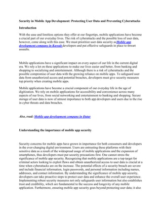 Security in Mobile App Development: Protecting User Data and Preventing Cyberattacks
Introduction
With the ease and limitless options they offer at our fingertips, mobile applications have become
a crucial part of our everyday lives. The risk of cyberattacks and the possible loss of user data,
however, come along with this ease. We must prioritize user data security asMobile app
development company in Kuwait developers and put effective safeguards in place to thwart
assaults.
Mobile applications have a significant impact on every aspect of our life in the current digital
era. We rely a lot on these applications to make our lives easier and better, from banking and
shopping to socializing and entertainment. Although there is a risk of cyberattacks and the
possible compromise of user data with the growing reliance on mobile apps. To safeguard user
data from unauthorized access and potential breaches, developers must give security measures
top priority when creating mobile apps.
Mobile applications have become a crucial component of our everyday life in the age of
digitization. We rely on mobile applications for accessibility and convenience across many
aspects of our lives, from social networking and entertainment to banking and shopping. Secure
storage of user data is now of utmost importance to both app developers and users due to the rise
in cyber threats and data breaches.
Also, read: Mobile app development company in Qatar
Understanding the importance of mobile app security
Security concerns for mobile apps have grown in importance for both consumers and developers
in the ever-changing digital environment. Users are entrusting these platforms with their
sensitive data as a result of the widespread usage of mobile applications and the expansion of
smartphones, thus developers must put security precautions first. One cannot stress the
significance of mobile app security. Recognizing that mobile applications are a top target for
criminal actors looking to exploit flaws and obtain unauthorized access to user data is crucial at a
time when cyberattacks are on the increase. The potential effects of a security breach are severe
and include financial information, login passwords, and personal information including names,
addresses, and contact information. By understanding the significance of mobile app security,
developers can take proactive steps to protect user data and enhance the overall user experience.
Implementing robust security measures not only safeguards user information but also establishes
trust and credibility, which are fundamental to the success and longevity of any mobile
application. Furthermore, ensuring mobile app security goes beyond protecting user data; it also
 