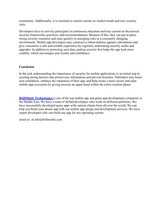 community. Additionally, it is essential to remain current on market trends and new security
risks.
Developers have to actively participate in continuous education and stay current on the newest
security frameworks, practices, and recommendations. Because of this, they can put in place
strong security measures and react quickly to emerging risks in a constantly changing
environment. Mobile app developers may construct a robust defense against cyberattacks and
give consumers a safe and reliable experience by regularly undertaking security audits and
upgrades. In addition to protecting user data, putting security first helps the app look more
credible, which encourages user loyalty and confidence.
Conclusion
In the end, understanding the importance of security for mobile applications is an initial step in
erecting strong barriers that protect user information and prevent breaches. Publishers may boost
user confidence, enhance the reputation of their app, and help create a more secure and safer
mobile app ecosystem by giving security an upper hand within the entire creation phase.
BrillMindz Technologies is one of the top mobile app and game app development companies in
the Middle East. We have a team of skilled developers who work on different platforms. We
have successfully developed many apps with various clients from all over the world. We can
help you build your dream app with our mobile app design and development services. We have
expert developers who can build any app for any operating system.
email us: at info@brillmindz.com
 