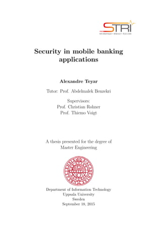 Security in mobile banking
applications
Alexandre Teyar
Tutor: Prof. Abdelmalek Benzekri
Supervisors:
Prof. Christian Rohner
Prof. Thiemo Voigt
A thesis presented for the degree of
Master Engineering
Department of Information Technology
Uppsala University
Sweden
September 18, 2015
 
