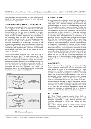 IJRET: International Journal of Research in Engineering and Technology eISSN: 2319-1163 | pISSN: 2321-7308
_______________________________________________________________________________________
Volume: 03 Issue: 02 | Feb-2014, Available @ http://www.ijret.org 83
users, who have data to be stored in the cloud and rely on the
cloud for data computation, consist of both individual
consumers and organizations.
5. USE OF DATA ENCRYPTION TECHNIQUES
For ensuring more security in cloud environment, we can use
data encryption. If the data is distributed in multi cloud
environment as well as it is encrypted, we can protect our data
in even better way. The data which is uploaded by the user,
can be encrypted first and then we can store it on the cloud
server. This will be helpful in providing two-way security to
the customer’s data. To store the data in multicloud
environment The symmetric key or secret key algorithms are
the best choice for such applications. Symmetric key
algorithm is also known as the secret key encryption. It is a
cryptographic technique in which both the sender and receiver
of data use the same key for the purpose of encryption and
decryption of data. Symmetric key algorithms are suitable for
storing data in cloud multi cloud, as user should be able to
access his data easily.
Secret-key encryption algorithms use a same secret key to
encrypt and decrypt data. You must protect the key from
access by unauthorized agents, because anyone that has the
key can use it to decrypt your data or encrypt their own data,
claiming it originated from you. Secret-key encryption is also
referred to as symmetric encryption because the same key is
used for encryption and decryption. Secret-key encryption
algorithms are very fast (compared with public key
algorithms) and are well suited for performing cryptographic
transformations on large streams of data.[6]
Fig 2: Symmetric Encryption
6. FUTURE WORKS
In future, we aim to provide more secure cloud environment to
avoid the security risks. Cloud computing should not end with
only single cloud. The new concepts like multi-cloud, sky
computing should be adopted by the cloud service providers
for ensuring better security to customer’s data. Here the key
factor to focus is to increase the performance and scalability of
the cloud servers in multi-cloud environment. One should also
try to increase the level of security by using new and better
data encryption techniques. Also, the cloud service provider
(CSP) in the above architecture should be more secure, as it
stores the sensitive data like user accounts and encryption
keys. Our aim is that Clients would be able to access their
applications and data from anywhere at any time. They could
access the cloud computing system using any computer linked
to the Internet. Data wouldn’t be confined to a hard drive on
one user’s computer or even a corporation’s internal network.
One more challenge is to successfully implement the load
balancing algorithms for distributing the data among the cloud
servers. Providing the extra layers of security may result into
increase in the time to provide data access to the user. We
should also take care that user should able to gain easy and
timely access to his data, without any hurdle. Both the terms
security and ease in access to the data should go hands in
hands.
CONCLUSIONS
Even if the use of cloud computing have increased rapidly
during last decade, the security in the cloud environment is the
main issue to be focused on .it is the responsibility of a good
cloud service provider to ensure secure storage of data on the
cloud to his customer. In this paper, we proposed a secured
multi-cloud architecture in cloud computing, which seeks to
provide each customer secure environment to store his data
and he should be able to access his data without any failure or
delay. We are trying to provide two way security to the data,
by encrypting the data and by storing data on the multiple
servers. Also, the responsibility of storing the sensitive data
about the user accounts is taken by different central server
(CSP), which will help in securing the data from attacks. We
support the migration to multi-clouds due to its ability to
decrease security risks that affect the cloud computing user.
REFERENCES
[1]. Thom, ”Cloud computing security: From Single to
Multi-clouds”, Department of Computer Science and
Computer Engineering, La Trobe University, Bundoora 3086,
Australia. Mohammed A. AlZain, Eric Pardede, Ben Soh,
James A.
[2]. ” Data integrity proofs in cloud storage”, Infosys
Technologies Ltd Hyderabad, India. Sravan Kumar R,
Ashutosh Saxena,
 