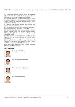 IJRET: International Journal of Research in Engineering and Technology eISSN: 2319-1163 | pISSN: 2321-7308
_______________________________________________________________________________________
Volume: 03 Issue: 02 | Feb-2014, Available @ http://www.ijret.org 84
[3]. ”Using Multi Shares for Ensuring Privacy in Database-as-
a-Service”, 44th Hawaii Intl. Conf. on System Sciences
(HICSS),2011, pp. 1-9. M.A. AlZain and E. Pardede
[4]. ”Towards Of Secured Cost Effective Multi Cloud Storage
In Cloud Computing” , Communication Systems, Bannari
Amman Institute of Technology. K.RAJASEKAR1 and C.
KAMALANATHAN2
[5]. October3,2006. Amazon, Amazon Web Services. Web
services licensing agreement,
[6]. Tony Northrup, Microsoft .NET Framework Application
Development Fondation 2nd edition, Training Kit.
[7]. ”DepSky: dependable and secure storage in a cloud-of-
clouds”, EuroSys’11:Proc. 6thConf. On Computer systems,
2011, pp. 31-46. ] A. Bessani, M. Correia, B. Quaresma, F.
Andr and P. Sousa,
[8]. ”Toward a cloud computing research agenda”, SIGACT
News,40, 2009, pp. 68-80. K. Birman, G. Chockler and R.
van Renesse
[9]. Pratap Reddy Institute of Technology Hyderabad, India
”Security for Effective Data Storage in Multi Clouds”.
T.NEETHA Kommuri, CH.SUSHMA,Kommuri
[10]. Kim-Kwang Raymond Choo ”Cloud computing:
Challenges and future directions”.
BIOGRAPHIES
Ms. Kalyani Manik Borse
Ms. Ankita Govind .Deshpande
Ms. Ashlesha Amrut .Deshpande
Ms. Juily Shripad Hardas
 