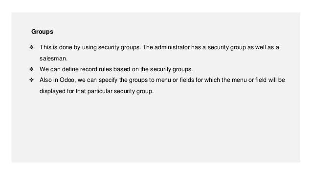  This is done by using security groups. The administrator has a security group as well as a
salesman.
 We can define record rules based on the security groups.
 Also in Odoo, we can specify the groups to menu or fields for which the menu or field will be
displayed for that particular security group.
Groups
 