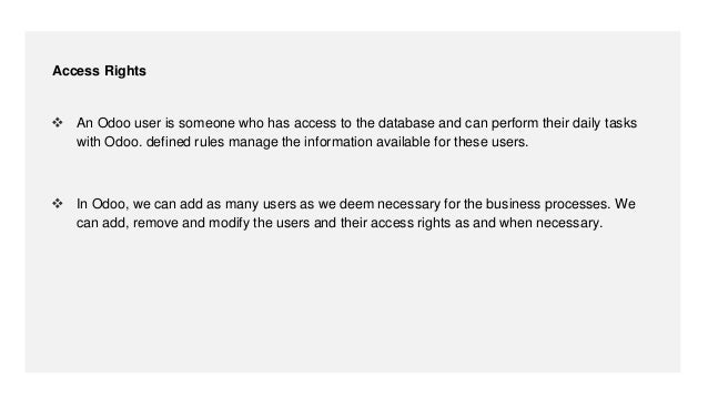  An Odoo user is someone who has access to the database and can perform their daily tasks
with Odoo. defined rules manage the information available for these users.
 In Odoo, we can add as many users as we deem necessary for the business processes. We
can add, remove and modify the users and their access rights as and when necessary.
Access Rights
 