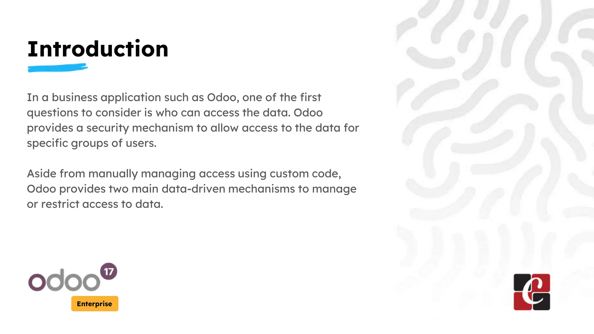 Introduction
Enterprise
In a business application such as Odoo, one of the first
questions to consider is who can access the data. Odoo
provides a security mechanism to allow access to the data for
specific groups of users.
Aside from manually managing access using custom code,
Odoo provides two main data-driven mechanisms to manage
or restrict access to data.
 