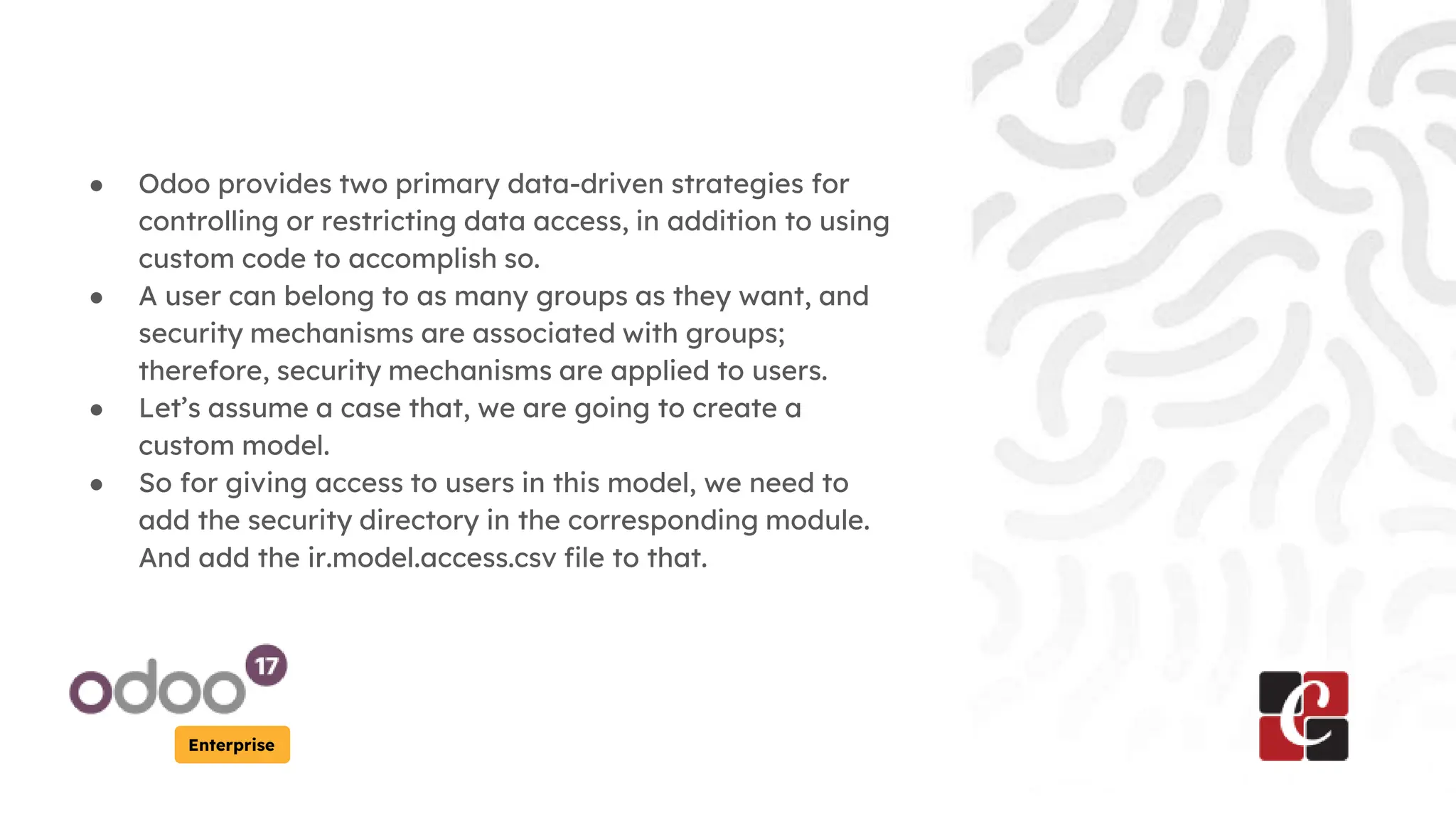 Enterprise
● Odoo provides two primary data-driven strategies for
controlling or restricting data access, in addition to using
custom code to accomplish so.
● A user can belong to as many groups as they want, and
security mechanisms are associated with groups;
therefore, security mechanisms are applied to users.
● Let’s assume a case that, we are going to create a
custom model.
● So for giving access to users in this model, we need to
add the security directory in the corresponding module.
And add the ir.model.access.csv file to that.
 