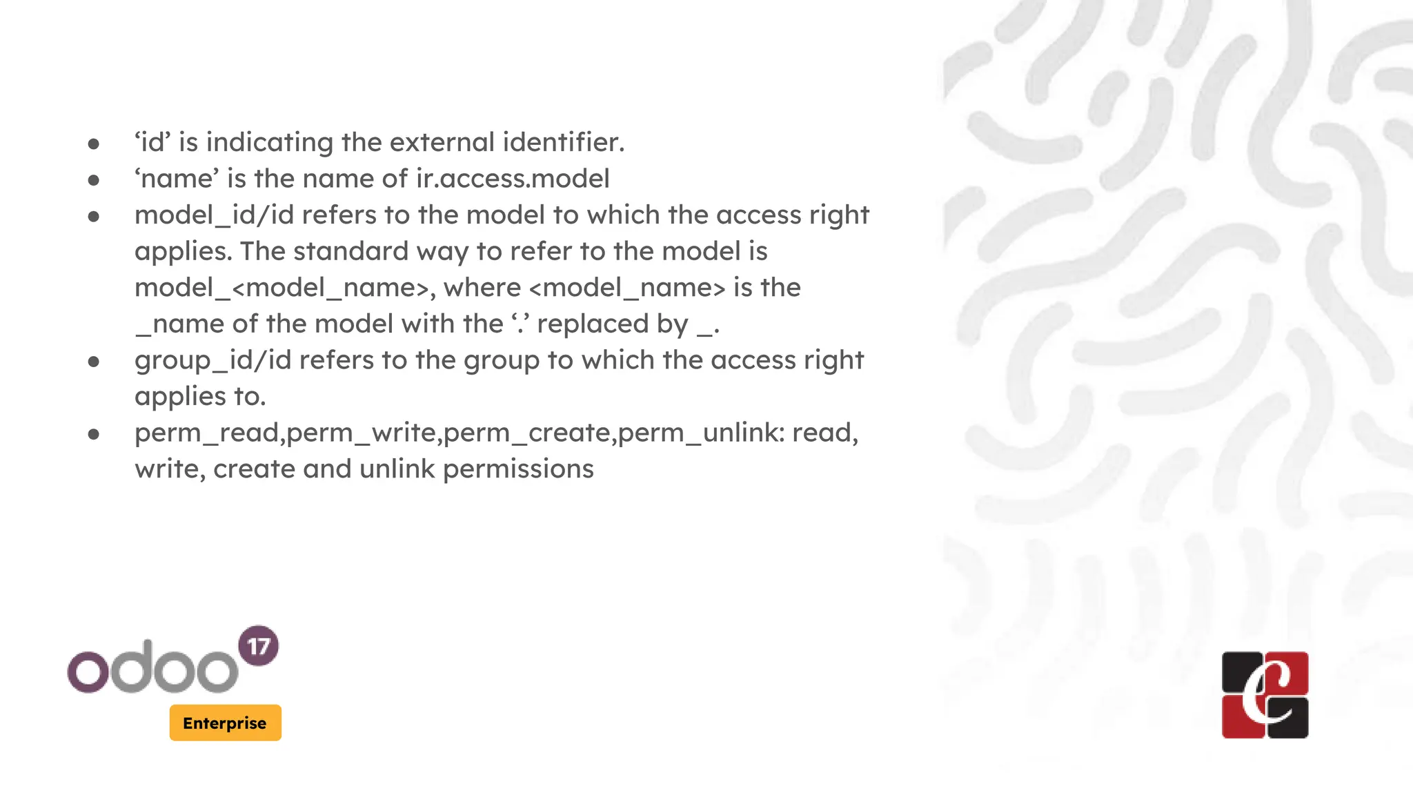Enterprise
● ‘id’ is indicating the external identifier.
● ‘name’ is the name of ir.access.model
● model_id/id refers to the model to which the access right
applies. The standard way to refer to the model is
model_<model_name>, where <model_name> is the
_name of the model with the ‘.’ replaced by _.
● group_id/id refers to the group to which the access right
applies to.
● perm_read,perm_write,perm_create,perm_unlink: read,
write, create and unlink permissions
 