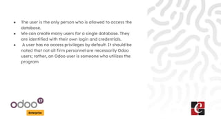 Enterprise
● The user is the only person who is allowed to access the
database.
● We can create many users for a single database. They
are identified with their own login and credentials.
● A user has no access privileges by default. It should be
noted that not all firm personnel are necessarily Odoo
users; rather, an Odoo user is someone who utilizes the
program
 
