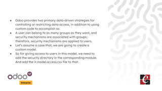 Enterprise
● Odoo provides two primary data-driven strategies for
controlling or restricting data access, in addition to using
custom code to accomplish so.
● A user can belong to as many groups as they want, and
security mechanisms are associated with groups;
therefore, security mechanisms are applied to users.
● Let’s assume a case that, we are going to create a
custom model.
● So for giving access to users in this model, we need to
add the security directory in the corresponding module.
And add the ir.model.access.csv file to that.
 