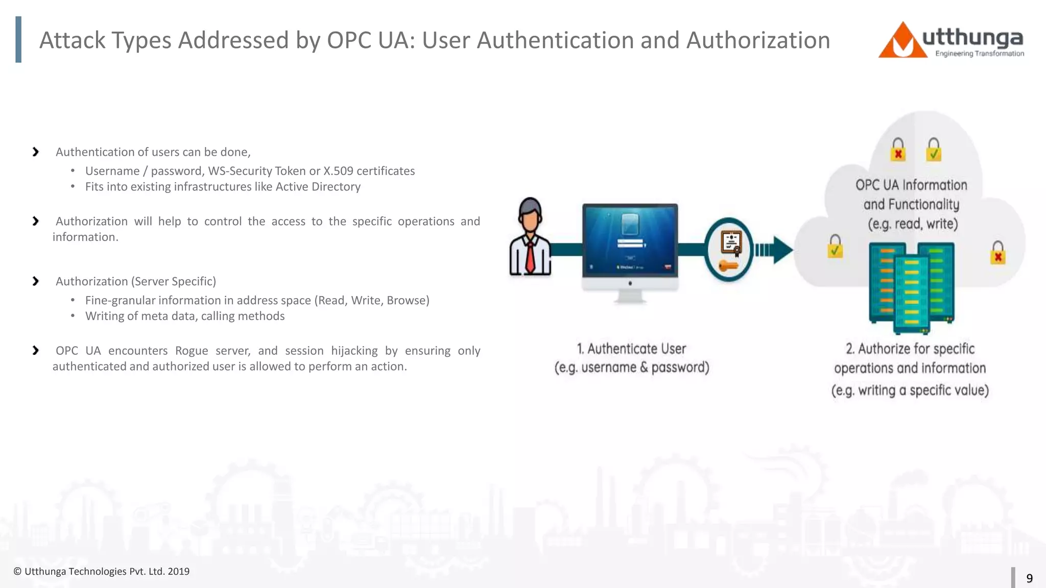 © Utthunga Technologies Pvt. Ltd. 2019
Attack Types Addressed by OPC UA: User Authentication and Authorization
Authentication of users can be done,
• Username / password, WS-Security Token or X.509 certificates
• Fits into existing infrastructures like Active Directory
Authorization will help to control the access to the specific operations and
information.
Authorization (Server Specific)
• Fine-granular information in address space (Read, Write, Browse)
• Writing of meta data, calling methods
OPC UA encounters Rogue server, and session hijacking by ensuring only
authenticated and authorized user is allowed to perform an action.
9
 