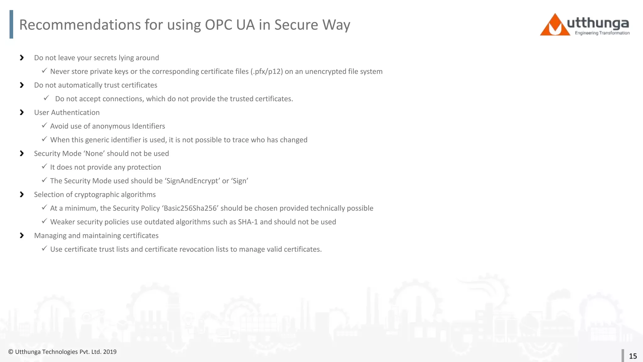 © Utthunga Technologies Pvt. Ltd. 2019
Recommendations for using OPC UA in Secure Way
Do not leave your secrets lying around
 Never store private keys or the corresponding certificate files (.pfx/p12) on an unencrypted file system
Do not automatically trust certificates
 Do not accept connections, which do not provide the trusted certificates.
User Authentication
 Avoid use of anonymous Identifiers
 When this generic identifier is used, it is not possible to trace who has changed
Security Mode ‘None’ should not be used
 It does not provide any protection
 The Security Mode used should be ‘SignAndEncrypt’ or ‘Sign’
Selection of cryptographic algorithms
 At a minimum, the Security Policy ‘Basic256Sha256’ should be chosen provided technically possible
 Weaker security policies use outdated algorithms such as SHA-1 and should not be used
Managing and maintaining certificates
 Use certificate trust lists and certificate revocation lists to manage valid certificates.
15
 