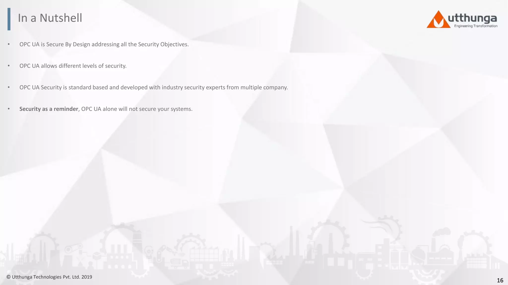 © Utthunga Technologies Pvt. Ltd. 2019
• OPC UA is Secure By Design addressing all the Security Objectives.
• OPC UA allows different levels of security.
• OPC UA Security is standard based and developed with industry security experts from multiple company.
• Security as a reminder, OPC UA alone will not secure your systems.
In a Nutshell
16
 