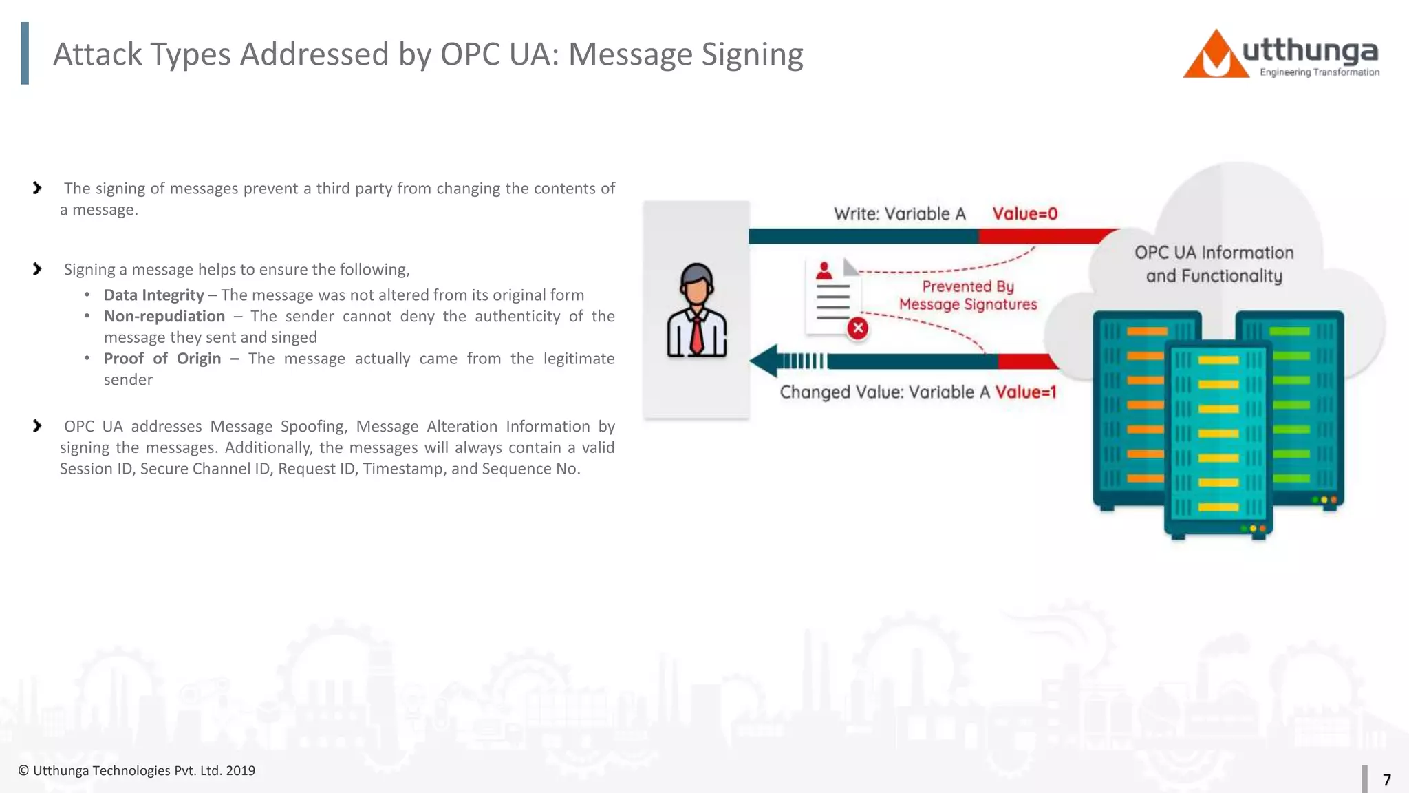 © Utthunga Technologies Pvt. Ltd. 2019
Attack Types Addressed by OPC UA: Message Signing
The signing of messages prevent a third party from changing the contents of
a message.
Signing a message helps to ensure the following,
• Data Integrity – The message was not altered from its original form
• Non-repudiation – The sender cannot deny the authenticity of the
message they sent and singed
• Proof of Origin – The message actually came from the legitimate
sender
OPC UA addresses Message Spoofing, Message Alteration Information by
signing the messages. Additionally, the messages will always contain a valid
Session ID, Secure Channel ID, Request ID, Timestamp, and Sequence No.
7
 