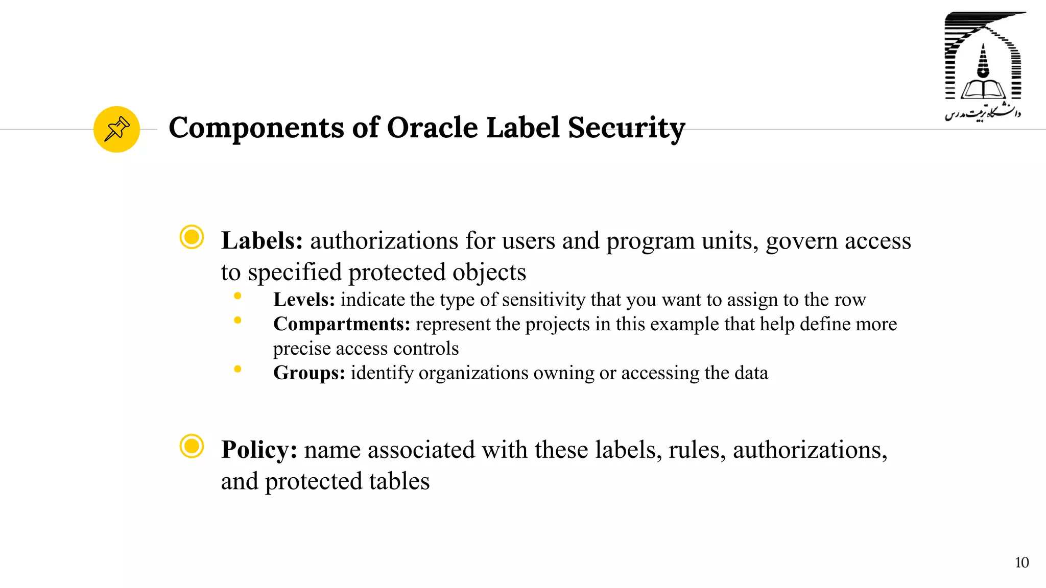 Components of Oracle Label Security
◉ Labels: authorizations for users and program units, govern access
to specified protected objects
• Levels: indicate the type of sensitivity that you want to assign to the row
• Compartments: represent the projects in this example that help define more
precise access controls
• Groups: identify organizations owning or accessing the data
◉ Policy: name associated with these labels, rules, authorizations,
and protected tables
10
 