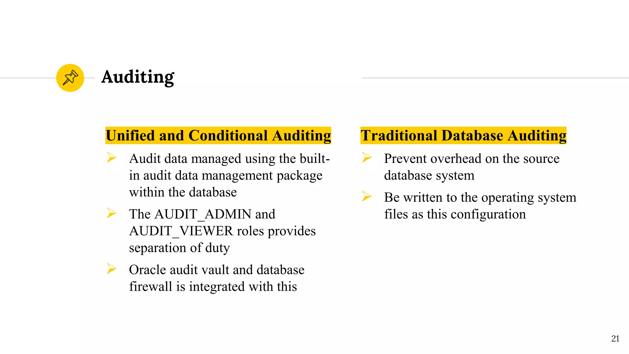 Auditing
Unified and Conditional Auditing
➢ Audit data managed using the built-
in audit data management package
within the database
➢ The AUDIT_ADMIN and
AUDIT_VIEWER roles provides
separation of duty
➢ Oracle audit vault and database
firewall is integrated with this
Traditional Database Auditing
➢ Prevent overhead on the source
database system
➢ Be written to the operating system
files as this configuration
21
 